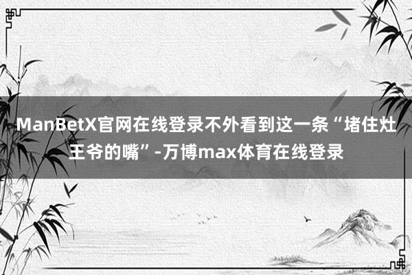 ManBetX官网在线登录不外看到这一条“堵住灶王爷的嘴”-万博max体育在线登录