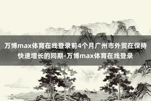 万博max体育在线登录前4个月广州市外贸在保持快速增长的同期-万博max体育在线登录