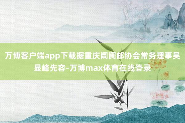 万博客户端app下载据重庆阛阓邮协会常务理事吴显峰先容-万博max体育在线登录