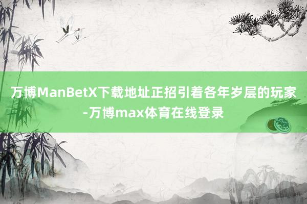 万博ManBetX下载地址正招引着各年岁层的玩家-万博max体育在线登录