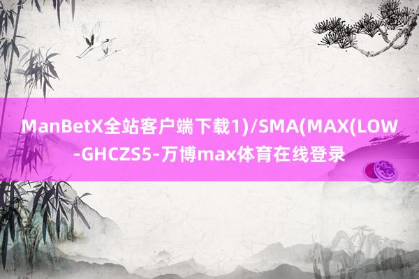 ManBetX全站客户端下载1)/SMA(MAX(LOW-GHCZS5-万博max体育在线登录