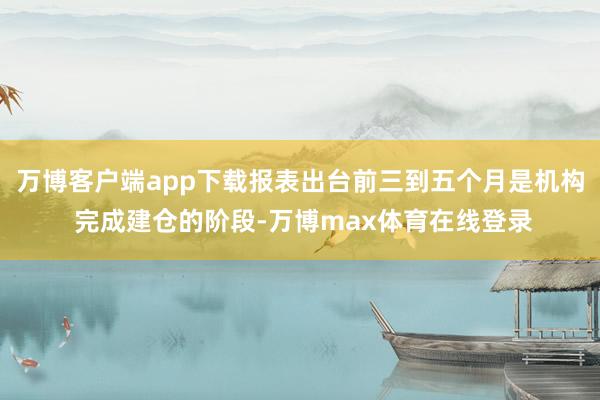 万博客户端app下载报表出台前三到五个月是机构 完成建仓的阶段-万博max体育在线登录