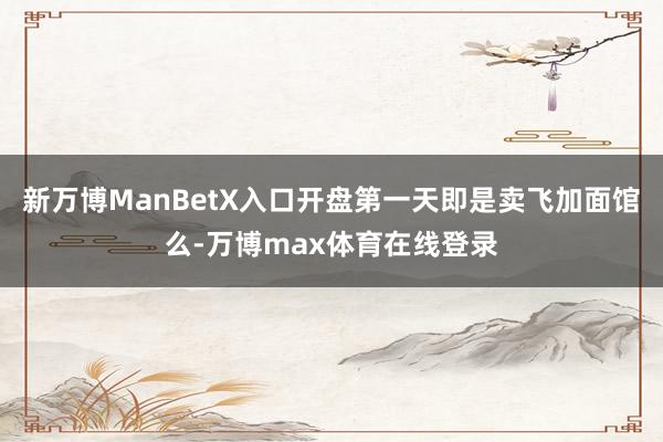 新万博ManBetX入口开盘第一天即是卖飞加面馆么-万博max体育在线登录