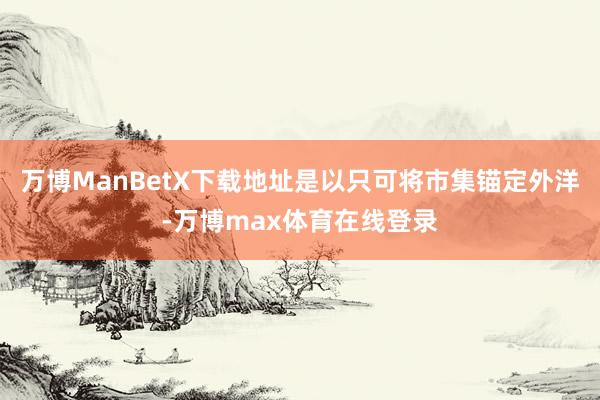 万博ManBetX下载地址是以只可将市集锚定外洋-万博max体育在线登录
