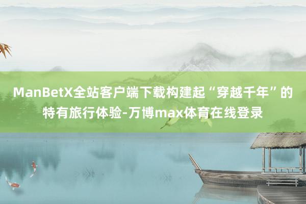 ManBetX全站客户端下载构建起“穿越千年”的特有旅行体验-万博max体育在线登录