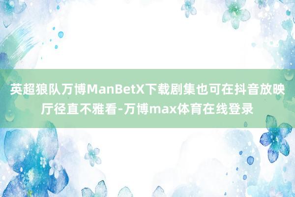 英超狼队万博ManBetX下载剧集也可在抖音放映厅径直不雅看-万博max体育在线登录