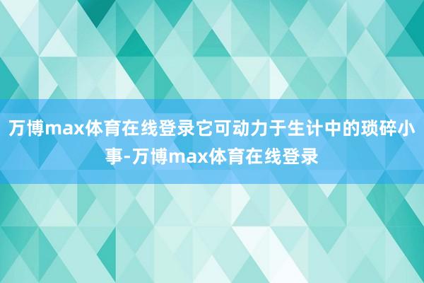 万博max体育在线登录它可动力于生计中的琐碎小事-万博max体育在线登录