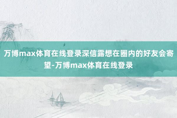 万博max体育在线登录深信露想在圈内的好友会寄望-万博max体育在线登录