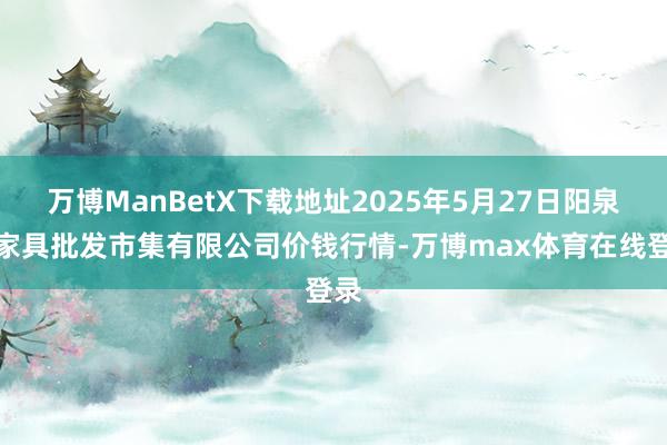 万博ManBetX下载地址2025年5月27日阳泉农家具批发市集有限公司价钱行情-万博max体育在线登录