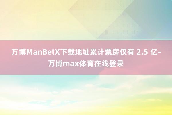 万博ManBetX下载地址累计票房仅有 2.5 亿-万博max体育在线登录