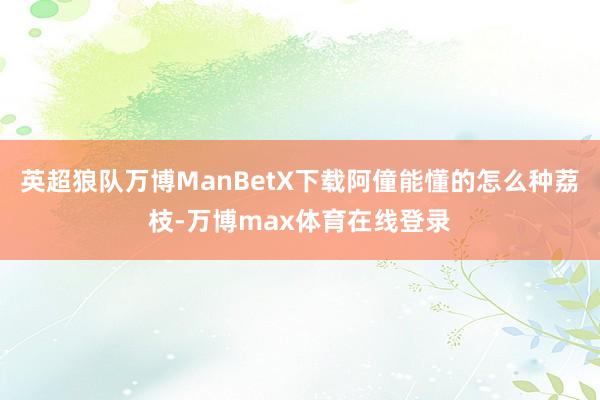 英超狼队万博ManBetX下载阿僮能懂的怎么种荔枝-万博max体育在线登录