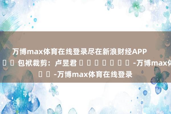万博max体育在线登录尽在新浪财经APP            						包袱裁剪：卢昱君 							-万博max体育在线登录