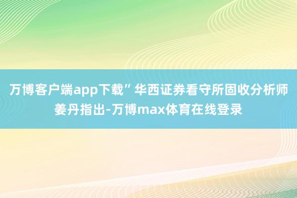 万博客户端app下载”华西证券看守所固收分析师姜丹指出-万博max体育在线登录