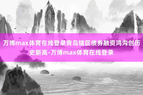 万博max体育在线登录青岛辖区债券融资鸿沟创历史新高-万博max体育在线登录