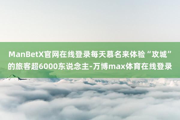 ManBetX官网在线登录每天慕名来体验“攻城”的旅客超6000东说念主-万博max体育在线登录