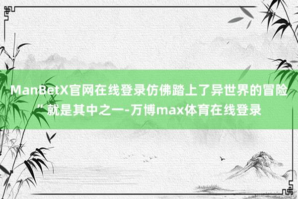 ManBetX官网在线登录仿佛踏上了异世界的冒险”就是其中之一-万博max体育在线登录