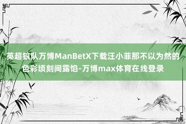 英超狼队万博ManBetX下载汪小菲那不以为然的色彩顷刻间露馅-万博max体育在线登录
