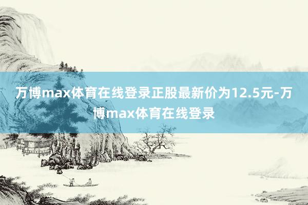 万博max体育在线登录正股最新价为12.5元-万博max体育在线登录