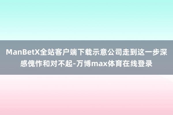 ManBetX全站客户端下载示意公司走到这一步深感傀怍和对不起-万博max体育在线登录