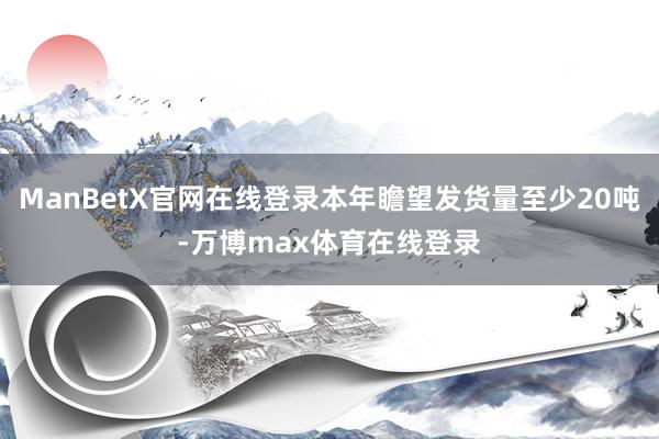 ManBetX官网在线登录本年瞻望发货量至少20吨-万博max体育在线登录