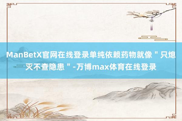 ManBetX官网在线登录单纯依赖药物就像＂只熄灭不查隐患＂-万博max体育在线登录