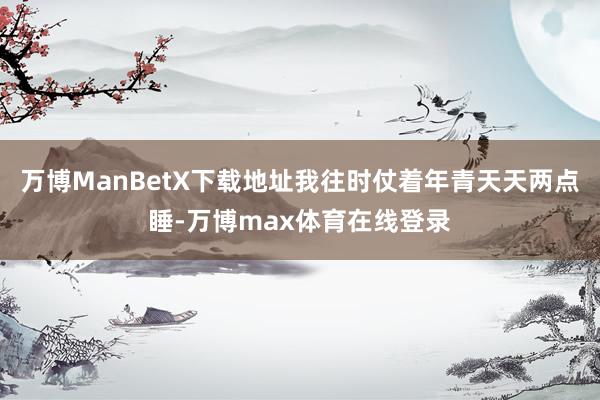 万博ManBetX下载地址我往时仗着年青天天两点睡-万博max体育在线登录