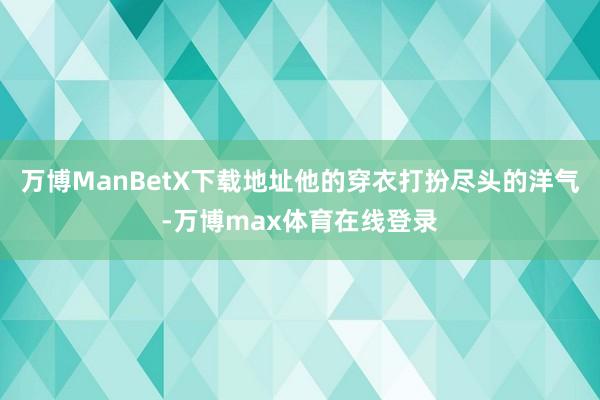 万博ManBetX下载地址他的穿衣打扮尽头的洋气-万博max体育在线登录