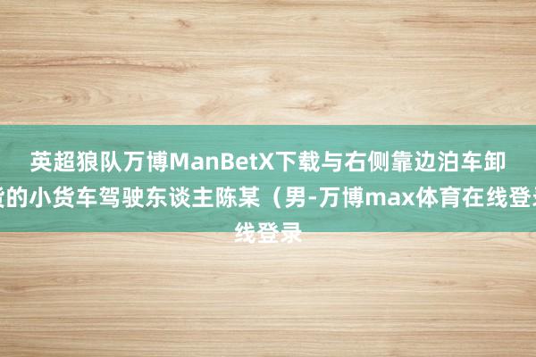 英超狼队万博ManBetX下载与右侧靠边泊车卸货的小货车驾驶东谈主陈某（男-万博max体育在线登录