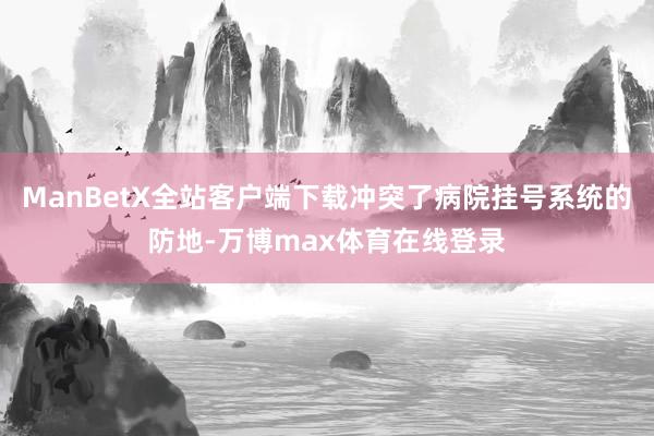 ManBetX全站客户端下载冲突了病院挂号系统的防地-万博max体育在线登录