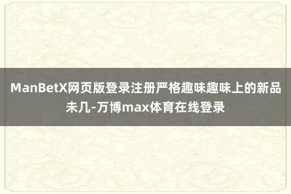 ManBetX网页版登录注册严格趣味趣味上的新品未几-万博max体育在线登录