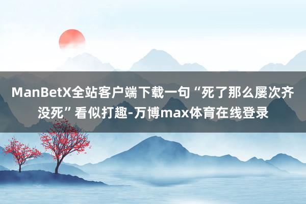 ManBetX全站客户端下载一句“死了那么屡次齐没死”看似打趣-万博max体育在线登录