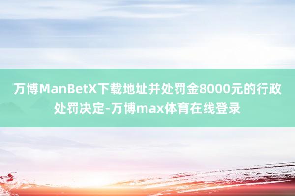 万博ManBetX下载地址并处罚金8000元的行政处罚决定-万博max体育在线登录