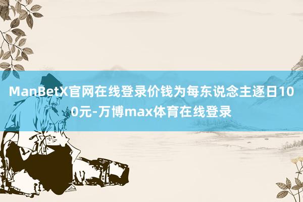 ManBetX官网在线登录价钱为每东说念主逐日100元-万博max体育在线登录