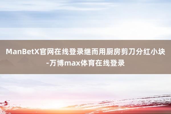 ManBetX官网在线登录继而用厨房剪刀分红小块-万博max体育在线登录