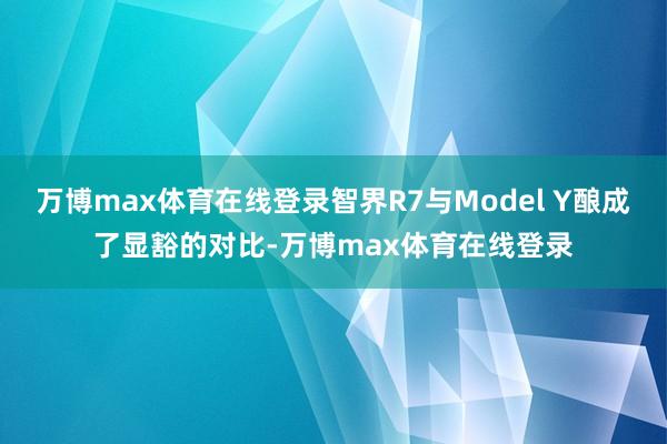 万博max体育在线登录智界R7与Model Y酿成了显豁的对比-万博max体育在线登录