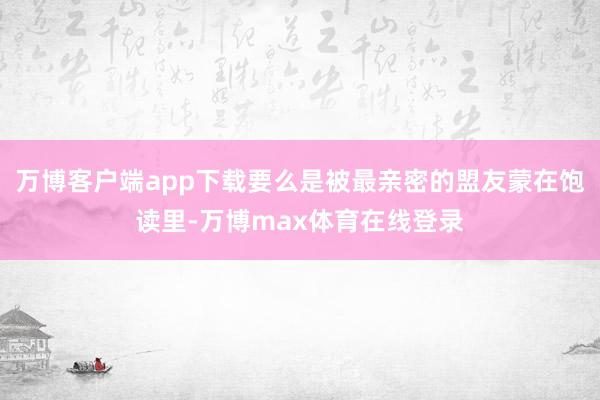 万博客户端app下载要么是被最亲密的盟友蒙在饱读里-万博max体育在线登录