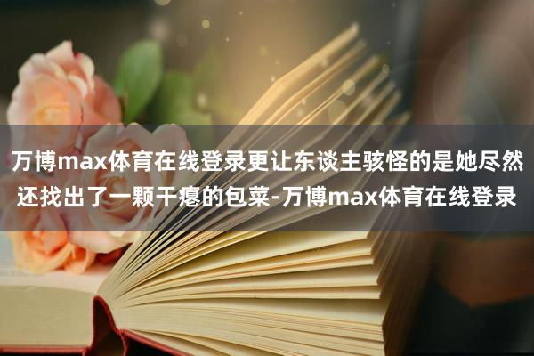 万博max体育在线登录更让东谈主骇怪的是她尽然还找出了一颗干瘪的包菜-万博max体育在线登录