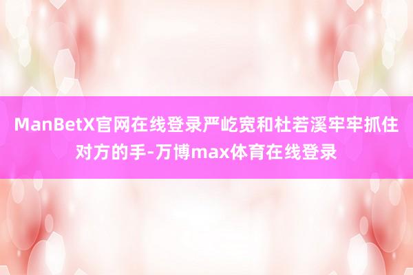ManBetX官网在线登录严屹宽和杜若溪牢牢抓住对方的手-万博max体育在线登录