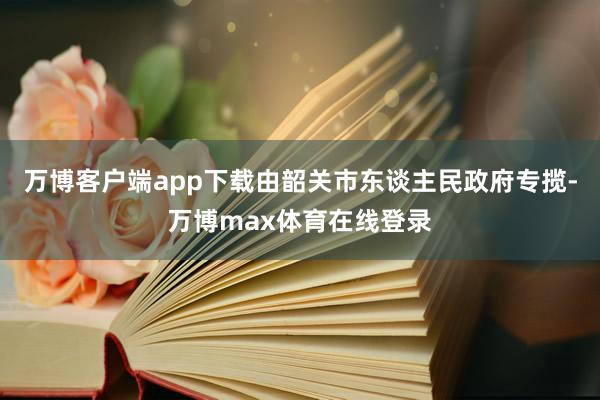 万博客户端app下载由韶关市东谈主民政府专揽-万博max体育在线登录