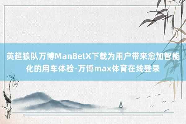 英超狼队万博ManBetX下载为用户带来愈加智能化的用车体验-万博max体育在线登录