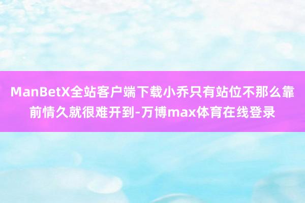 ManBetX全站客户端下载小乔只有站位不那么靠前情久就很难开到-万博max体育在线登录