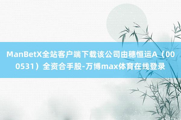 ManBetX全站客户端下载该公司由穗恒运A（000531）全资合手股-万博max体育在线登录