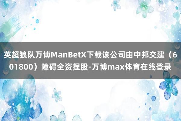 英超狼队万博ManBetX下载该公司由中邦交建（601800）障碍全资捏股-万博max体育在线登录