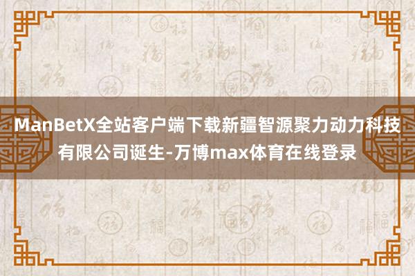 ManBetX全站客户端下载新疆智源聚力动力科技有限公司诞生-万博max体育在线登录