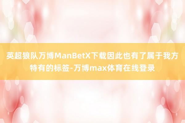 英超狼队万博ManBetX下载因此也有了属于我方特有的标签-万博max体育在线登录