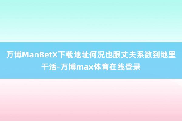 万博ManBetX下载地址何况也跟丈夫系数到地里干活-万博max体育在线登录