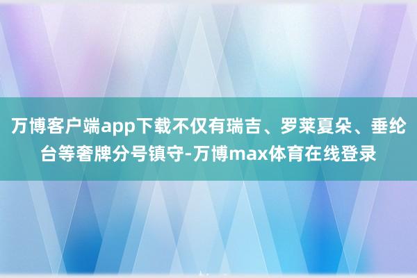 万博客户端app下载不仅有瑞吉、罗莱夏朵、垂纶台等奢牌分号镇守-万博max体育在线登录