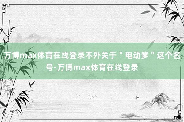 万博max体育在线登录不外关于＂电动爹＂这个名号-万博max体育在线登录