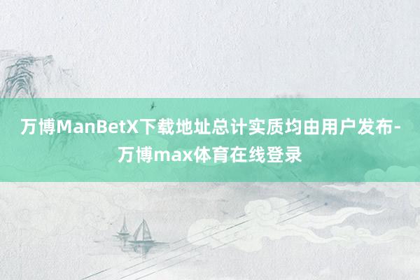 万博ManBetX下载地址总计实质均由用户发布-万博max体育在线登录