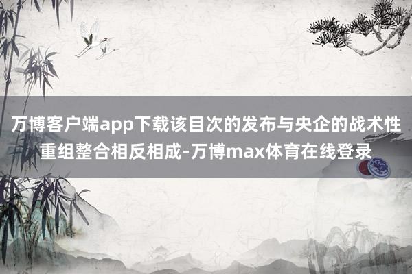 万博客户端app下载该目次的发布与央企的战术性重组整合相反相成-万博max体育在线登录